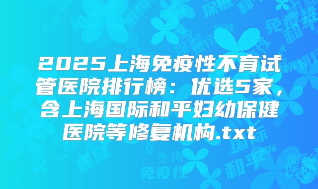 2025上海免疫性不育试管医院排行榜：优选5家，含上海国际和平妇幼保健医院等修复机构.txt