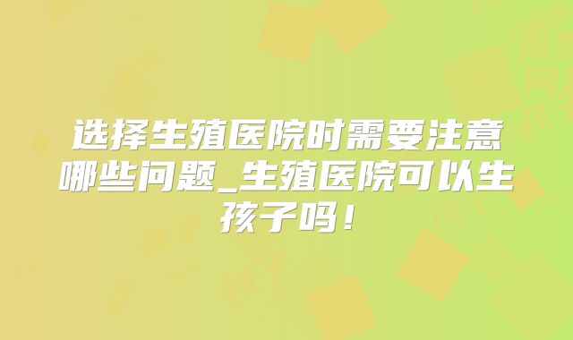选择生殖医院时需要注意哪些问题_生殖医院可以生孩子吗!