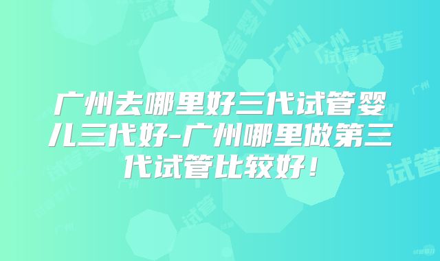 广州去哪里好三代试管婴儿三代好-广州哪里做第三代试管比较好！