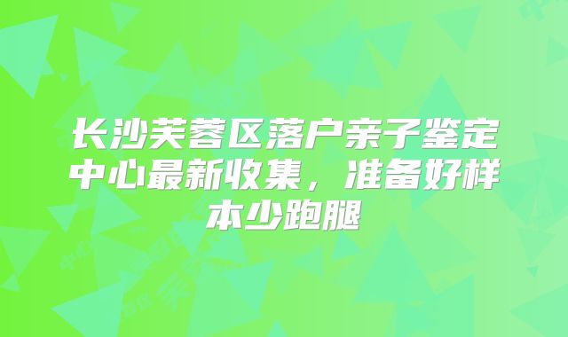 长沙芙蓉区落户亲子鉴定中心最新收集,准备好样本少跑腿