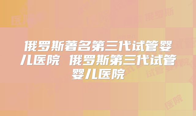 俄罗斯著名第三代试管婴儿医院 俄罗斯第三代试管婴儿医院