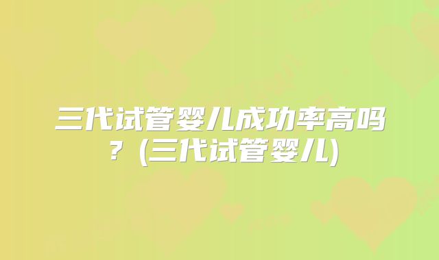 三代试管婴儿成功率高吗?(三代试管婴儿)