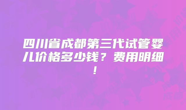 四川省成都第三代试管婴儿价格多少钱?费用明细!