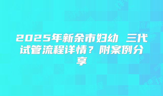 2025年新余市妇幼 三代试管流程详情？附案例分享