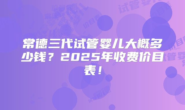 常德三代试管婴儿大概多少钱?2025年收费价目表!