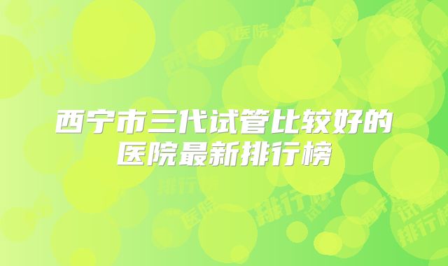 西宁市三代试管比较好的医院最新排行榜