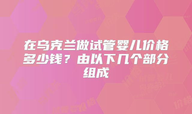 在乌克兰做试管婴儿价格多少钱?由以下几个部分组成