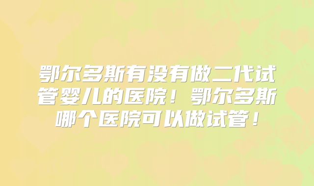 鄂尔多斯有没有做二代试管婴儿的医院!鄂尔多斯哪个医院可以做试管!