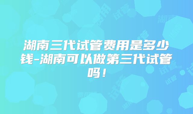 湖南三代试管费用是多少钱-湖南可以做第三代试管吗!