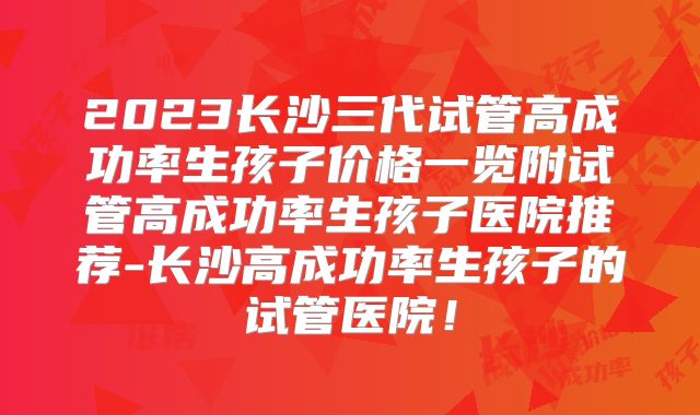 2023长沙三代试管高成功率生孩子价格一览附试管高成功率生孩子医院推荐-长沙高成功率生孩子的试管医院!