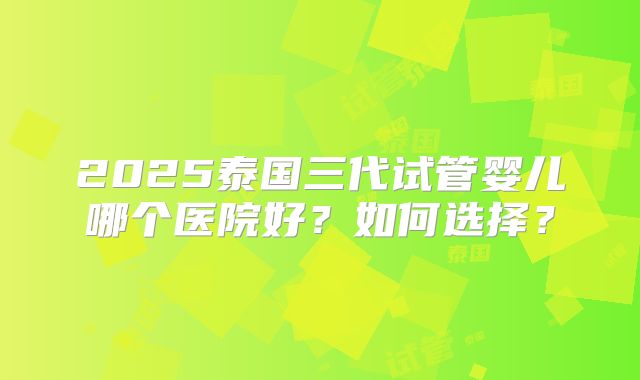 2025泰国三代试管婴儿哪个医院好？如何选择？