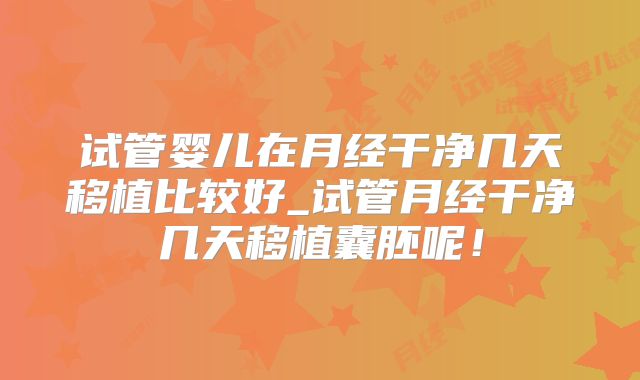 试管婴儿在月经干净几天移植比较好_试管月经干净几天移植囊胚呢!