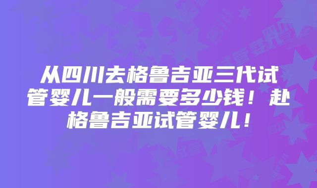 从四川去格鲁吉亚三代试管婴儿一般需要多少钱!赴格鲁吉亚试管婴儿!