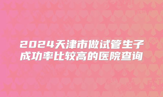 2024天津市做试管生子成功率比较高的医院查询