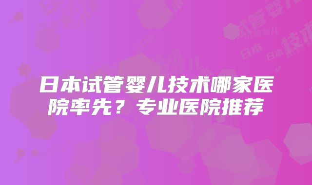 日本试管婴儿技术哪家医院率先？专业医院推荐