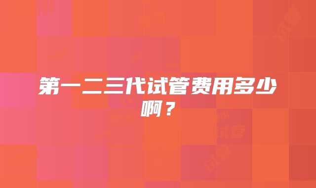 第一二三代试管费用多少啊？
