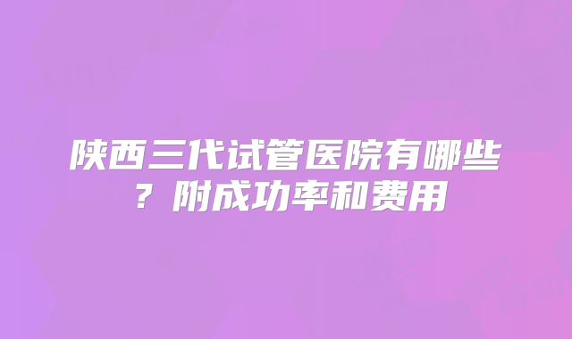 陕西三代试管医院有哪些?附成功率和费用