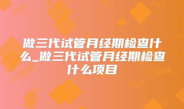 做三代试管月经期检查什么_做三代试管月经期检查什么项目