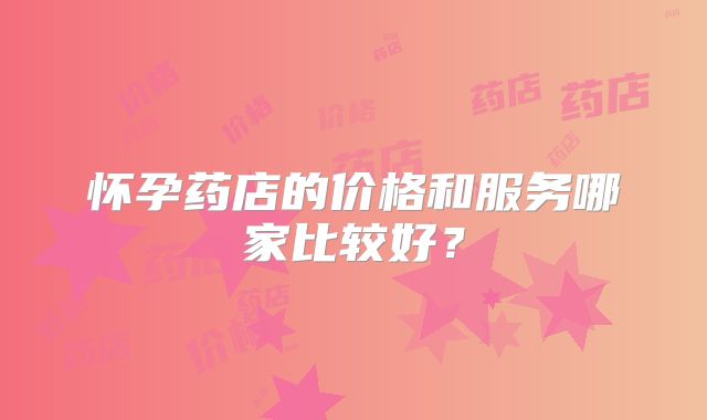 怀孕药店的价格和服务哪家比较好?