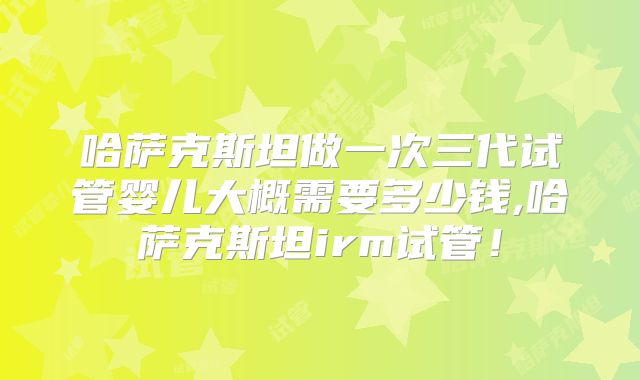 哈萨克斯坦做一次三代试管婴儿大概需要多少钱,哈萨克斯坦irm试管!