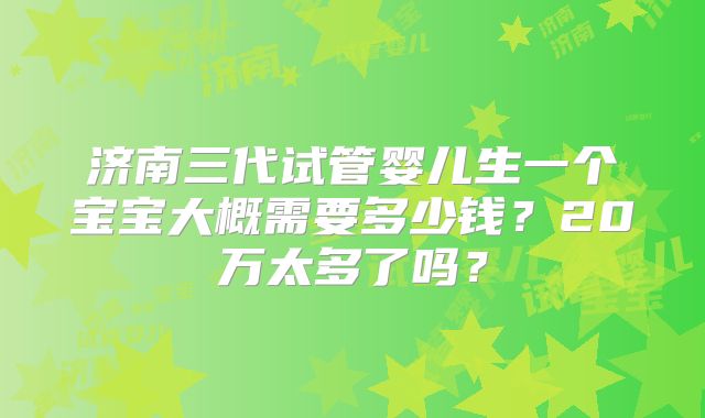 济南三代试管婴儿生一个宝宝大概需要多少钱?20万太多了吗?
