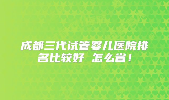 成都三代试管婴儿医院排名比较好 怎么省！