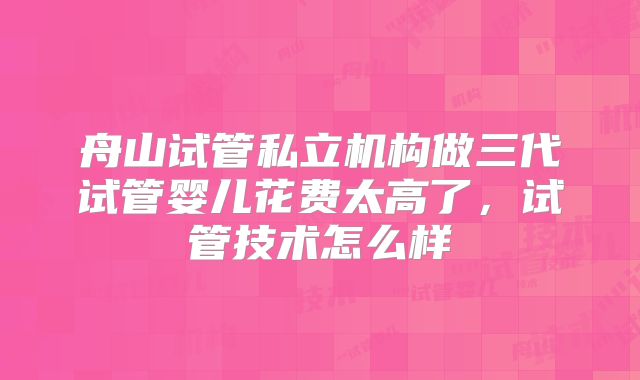 舟山试管私立机构做三代试管婴儿花费太高了，试管技术怎么样