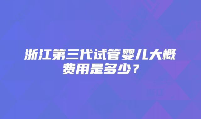 浙江第三代试管婴儿大概费用是多少?