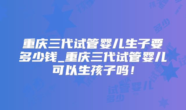 重庆三代试管婴儿生子要多少钱_重庆三代试管婴儿可以生孩子吗!