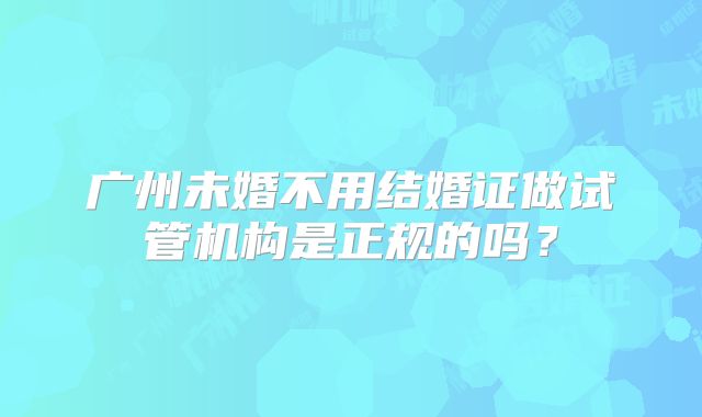 广州未婚不用结婚证做试管机构是正规的吗?