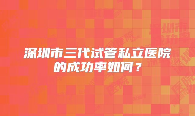 深圳市三代试管私立医院的成功率如何？