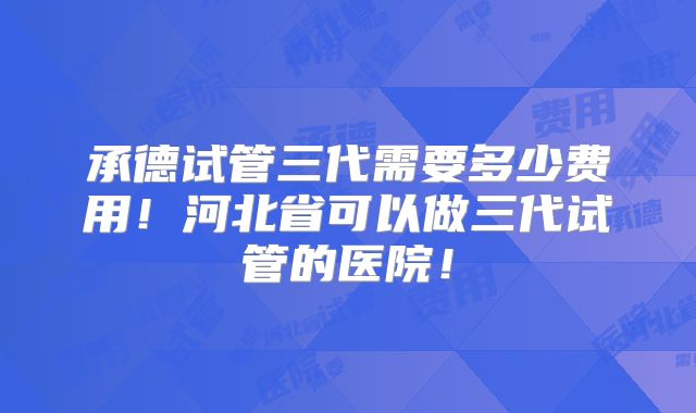 承德试管三代需要多少费用!河北省可以做三代试管的医院!