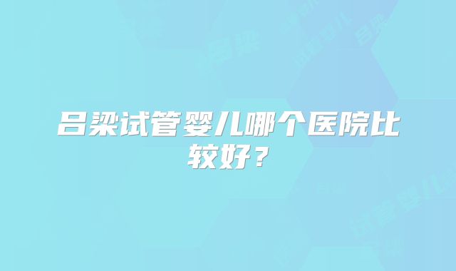 吕梁试管婴儿哪个医院比较好?