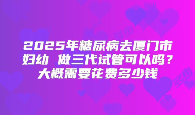 2025年糖尿病去厦门市妇幼 做三代试管可以吗?大概需要花费多少钱