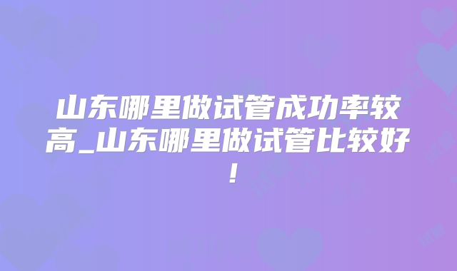 山东哪里做试管成功率较高_山东哪里做试管比较好！