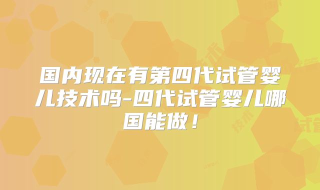 国内现在有第四代试管婴儿技术吗-四代试管婴儿哪国能做！