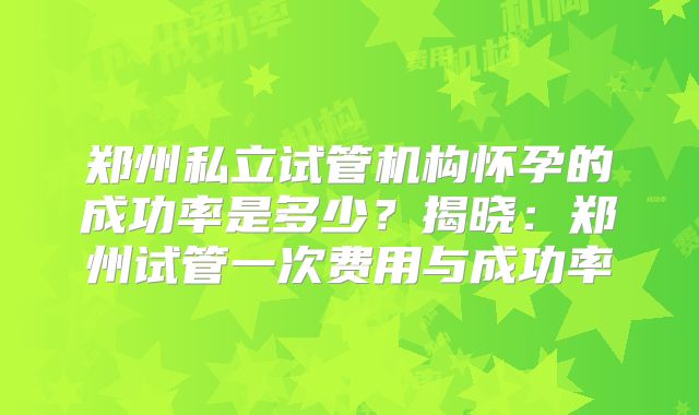 郑州私立试管机构怀孕的成功率是多少?揭晓:郑州试管一次费用与成功率