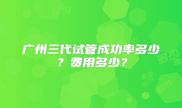 广州三代试管成功率多少？费用多少？