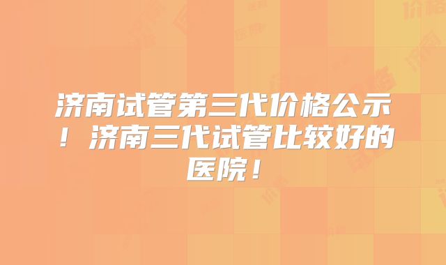 济南试管第三代价格公示！济南三代试管比较好的医院！