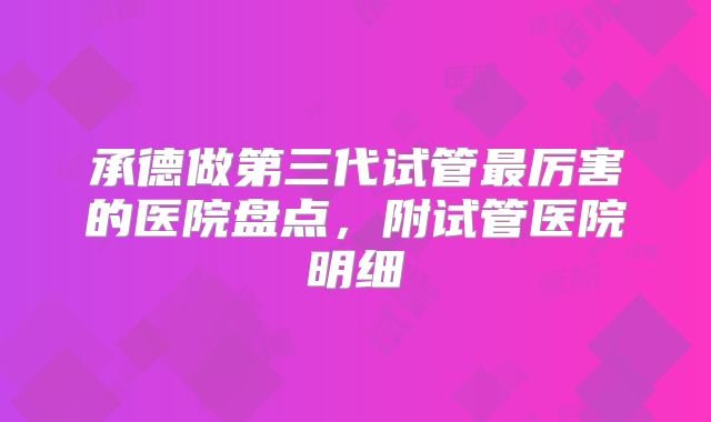 承德做第三代试管最厉害的医院盘点，附试管医院明细