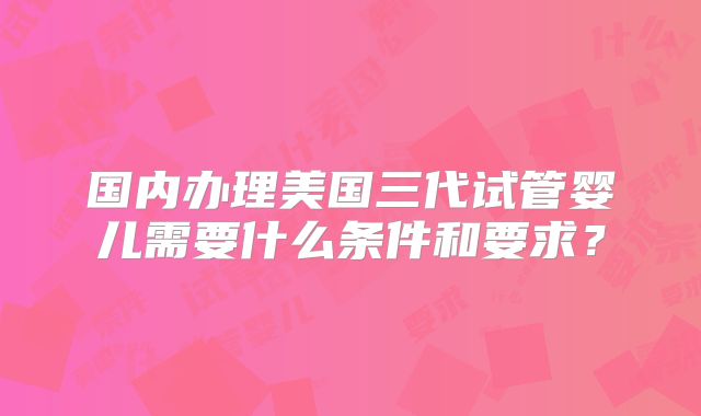国内办理美国三代试管婴儿需要什么条件和要求?