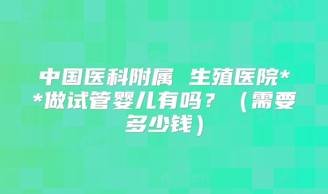 中国医科附属 生殖医院**做试管婴儿有吗？（需要多少钱）