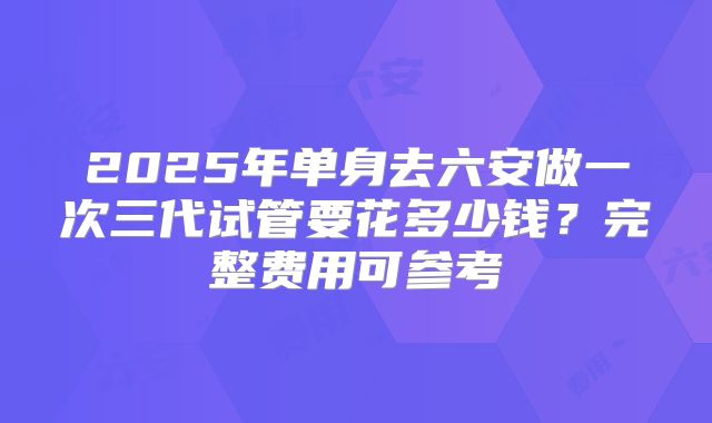 2025年单身去六安做一次三代试管要花多少钱？完整费用可参考