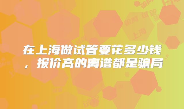 在上海做试管要花多少钱，报价高的离谱都是骗局