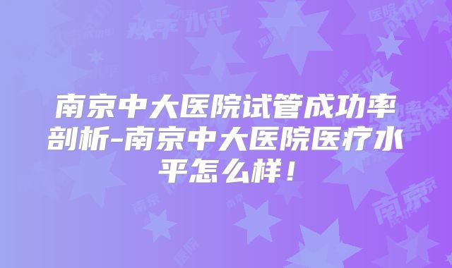 南京中大医院试管成功率剖析-南京中大医院医疗水平怎么样！