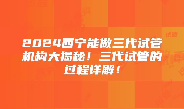 2024西宁能做三代试管机构大揭秘!三代试管的过程详解!