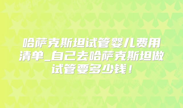 哈萨克斯坦试管婴儿费用清单_自己去哈萨克斯坦做试管要多少钱！
