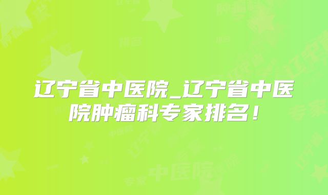 辽宁省中医院_辽宁省中医院肿瘤科专家排名！
