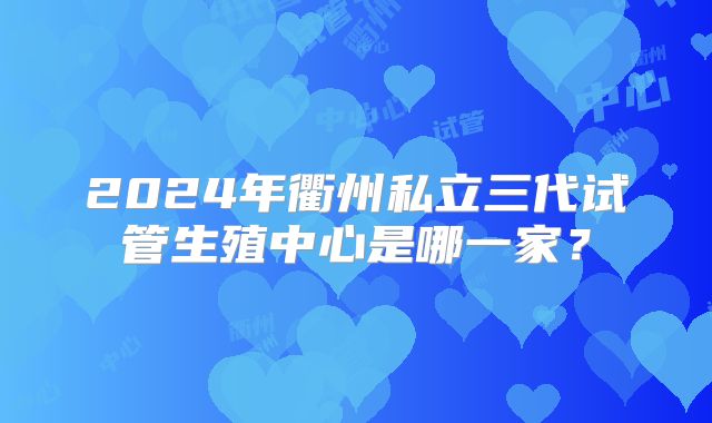 2024年衢州私立三代试管生殖中心是哪一家?