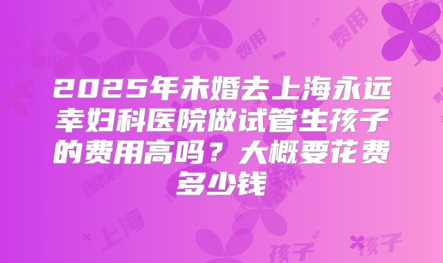 2025年未婚去上海永远幸妇科医院做试管生孩子的费用高吗?大概要花费多少钱